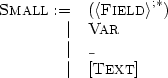 \[
\begin{array}[t]{rl}
\textsc{Small} := & (\left< \textsc{Field}\right>^{;\ast}) \\
| & \textsc{Var} \\
| & \texttt{\_} \\
| & [\textsc{Text}] \medskip \\
\end{array}
\]