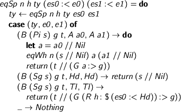 
> eqSp n h ty (es0 :< e0) (es1 :< e1) = do
>   ty <- eqSp n h ty es0 es1
>   case (ty, e0, e1) of
>     (B (Pi s) g t, A a0, A a1) -> do
>       let a = a0 // Nil
>       eqWh n (s // Nil) a (a1 // Nil)
>       return (t // (G a :> g))
>     (B (Sg s) g t, Hd, Hd) -> return (s // Nil)
>     (B (Sg s) g t, Tl, Tl) ->
>       return (t // (G (R h :$ (es0 :< Hd)) :> g))
>     _ -> Nothing
