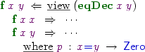 
\AR{
\FN{f}\:\vx\:\vy\:\BY\:\RW{view}\:(\FN{eqDec}\:\vx\:\vy) \\
\quad\FN{f}\:\vx\:\vx\:\cq\:\cdots \\
\quad\FN{f}\:\vx\:\vy\:\cq\:\cdots \\
\quad\quad\RW{where}\;\vp\hab\vx\TC{=}\vy\To\TC{Zero}\\
}
